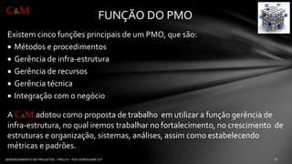 FUNÇÃO DO PMO 
Existemcincofunçõesprincipaisde um PMO, quesão: 
Métodose procedimentos 
Gerênciade infra-estrutura 
Gerênciade recursos 
Gerênciatécnica 
Integraçãocom o negócio 
A C&Madotoucomopropostade trabalhoemutilizara funçãogerênciade infra-estrutura, no qualiremostrabalharno fortalecimento, no crescimentode estruturase organização, sistemas, análises, assimcomoestabelecendométricase padrões. 
C&M  