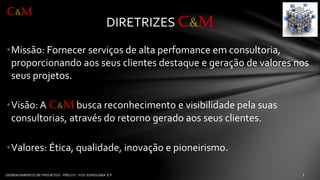 •Missão: Fornecerserviçosde altaperfomanceemconsultoria, proporcionandoaosseusclientesdestaquee geraçãode valoresnosseusprojetos. 
•Visão: A C&Mbuscareconhecimentoe visibilidadepela suasconsultorias, atravésdo retornogeradoaosseusclientes. 
•Valores: Ética, qualidade, inovaçãoe pioneirismo. 
DIRETRIZES C&M 
C&M  