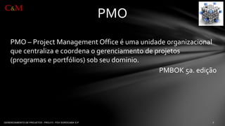 PMO –Project Management Office é umaunidadeorganizacionalquecentralizae coordenao gerenciamentode projetos(programase portfólios) sob seudominio. 
PMBOK 5a. edição 
PMO 
C&M  