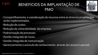 •Compartilhamentoe coordenaçãode recursosentre osdiversosprojetosqueserãoimplementados. 
•Reduçãode custos. 
•Reduçãoda vulnerabilidadeda empresa. 
•Padronizaçãode processos. 
•Gestãointegradade riscos. 
•Gestãointegradade comunicação. 
•Gerenciamentoe acúmulode conhecimentoatravésde Lessons Learned. 
BENEFICIOS DA IMPLANTAÇÃO DE PMO 
C&M  