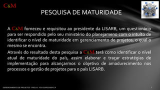 PESQUISA DE MATURIDADE 
AC&MforneceuerequisitouaopresidentedaLISARB,umquestionárioparaserrespondidopeloseuministériodoplanejamenocomointuítodeidentificaroníveldematuridadeemgerenciamentodeprojetos,oqualomesmoseencontra. 
AtravésdoresultadodestapesquisaaC&Mterácomoidentificaronívelatualdematuridadedopaís,assimelaboraretraçarestratégiasdeimplementaçãoparaalcançarmosoobjetivodeamadurecimentonosprocessosegestãodeprojetosparaopaísLISARB. 
C&M  