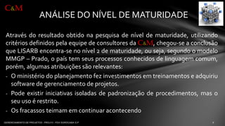 ANÁLISE DO NÍVEL DE MATURIDADE 
Atravésdoresultadoobtidonapesquisadeníveldematuridade,utilizandocritériosdefinidospelaequipedeconsultoresdaC&M,chegou-seaconclusãoqueLISARBencontra-senonível2dematuridade,ouseja,segundoomodeloMMGP–Prado,opaístemseusprocessosconhecidosdelinguagemcomum, porém,algumasatribuiçõessãorelevantes: 
-Oministériodoplanejamentofezinvestimentosemtreinamentoseadquiriusoftwaredegerenciamentodeprojetos. 
-Podeexistiriniciativasisoladasdepadronizaçãodeprocedimentos,masoseuusoérestrito. 
-Osfracassosteimamemcontinuaracontecendo 
C&M  