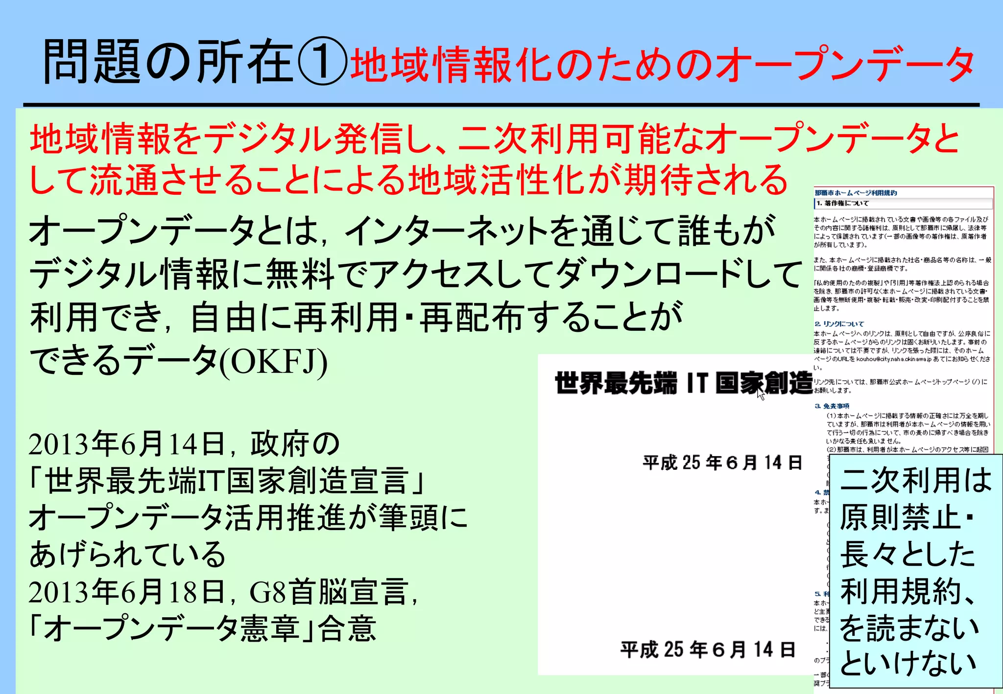 地域情報をデジタル発信し、二次利用可能なオープンデータと
して流通させることによる地域活性化が期待される
オープンデータとは，インターネットを通じて誰もが
デジタル情報に無料でアクセスしてダウンロードして
利用でき，自由に再利用・再配布することが
できるデータ(OKFJ)
2013年6月14日，政府の
「世界最先端ＩＴ国家創造宣言」
オープンデータ活用推進が筆頭に
あげられている
2013年6月18日，G8首脳宣言，
「オープンデータ憲章」合意
問題の所在①地域情報化のためのオープンデータ
二次利用は
原則禁止・
長々とした
利用規約、
を読まない
といけない
 