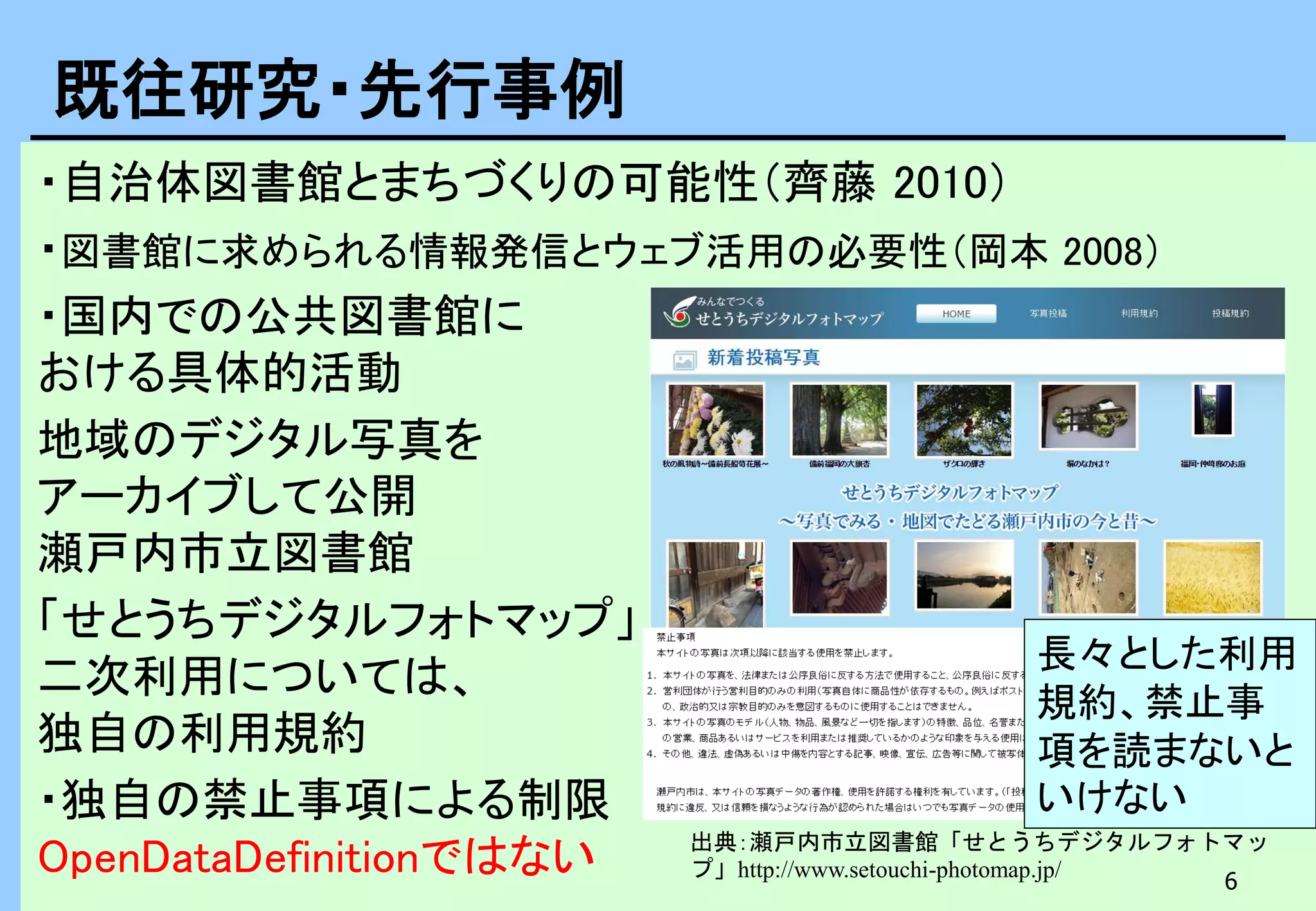 6
・自治体図書館とまちづくりの可能性（齊藤 2010）
・図書館に求められる情報発信とウェブ活用の必要性（岡本 2008）
・国内での公共図書館に
おける具体的活動
地域のデジタル写真を
アーカイブして公開
瀬戸内市立図書館
「せとうちデジタルフォトマップ」
二次利用については、
独自の利用規約
・独自の禁止事項による制限
OpenDataDefinitionではない
既往研究・先行事例
出典：瀬戸内市立図書館「せとうちデジタルフォトマッ
プ」http://www.setouchi-photomap.jp/
長々とした利用
規約、禁止事
項を読まないと
いけない
 