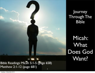 Journey 
Through The 
Bible 
Micah: 
What 
Does God 
Want? 
Bible Readings: Micah 5:1-5 (page 658) 
Matthew 2:1-12 (page 681) 
1 
Tuesday, 2 December 2014 
 