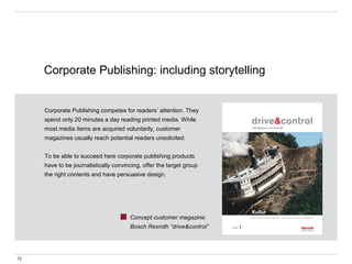 Corporate Publishing competes for readers’ attention. They
spend only 20 minutes a day reading printed media. While
most media items are acquired voluntarily, customer
magazines usually reach potential readers unsolicited.
To be able to succeed here corporate publishing products
have to be journalistically convincing, offer the target group
the right contents and have persuasive design.
Concept customer magazine:
Bosch Rexroth “drive&control”
Corporate Publishing: including storytelling
12
 