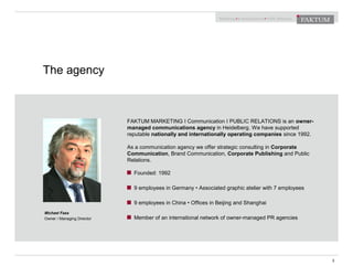 The agency
3
FAKTUM MARKETING I Communication I PUBLIC RELATIONS is an owner-
managed communications agency in Heidelberg. We have supported
reputable nationally and internationally operating companies since 1992.
As a communication agency we offer strategic consulting in Corporate
Communication, Brand Communication, Corporate Publishing and Public
Relations.
Founded: 1992
9 employees in Germany • Associated graphic atelier with 7 employees
9 employees in China • Offices in Beijing and Shanghai
Member of an international network of owner-managed PR agencies
Michael Fass
Owner / Managing Director
 