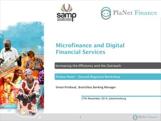 Microfinance and Digital
Financial Services
Simon Priollaud, Branchless Banking Manager
27th November 2014, Johannesburg
Protea Hotel – Second Regional Workshop
Increasing the Efficiency and the Outreach
0
 