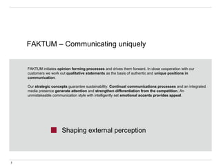 FAKTUM – Communicating uniquely
2
Shaping external perception
FAKTUM initiates opinion forming processes and drives them forward. In close cooperation with our
customers we work out qualitative statements as the basis of authentic and unique positions in
communication.
Our strategic concepts guarantee sustainability. Continual communications processes and an integrated
media presence generate attention and strengthen differentiation from the competition. An
unmistakeable communication style with intelligently set emotional accents provides appeal.
 