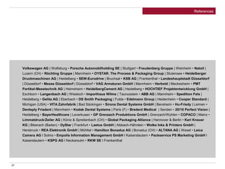 27
References
Volkswagen AG | Wolfsburg • Porsche Automobilholding SE | Stuttgart • Freudenberg Gruppe | Weinheim • Natoil |
Luzern (CH) • Röchling Gruppe | Mannheim • OYSTAR. The Process & Packaging Group | Stutensee • Heidelberger
Druckmaschinen AG | Heidelberg • SEW-Eurodrive | Bruchsal • KSB AG | Frankenthal • Landeshauptstadt Düsseldorf
| Düsseldorf • Messe Düsseldorf | Düsseldorf • VAG Armaturen GmbH | Mannheim • Herbold | Meckesheim • PMT
Partikel-Messtechnik AG | Heimsheim • HeidelbergCement AG | Heidelberg • HOCHTIEF Projektentwicklung GmbH |
Eschborn • Langenbach AG | Wiesloch • Importhaus Wilms | Taunusstein • ABB AG | Mannheim • Spedition Fels |
Heidelberg • Gelita AG | Eberbach • DS Smith Packaging | Fulda • Edelmann Group | Heidenheim • Cooper Standard |
Michigan (USA) • VITA Zahnfabrik | Bad Säckingen • Sirona Dental Systems GmbH | Bensheim • Hu-Friedy | Leimen •
Dentsply Friadent | Mannheim • Kodak Dental Systems | Paris (F) • Bredent Medical | Senden • 20/10 Perfect Vision |
Heidelberg • BayerHealthcare | Leverkusen • GP Grenzach Produktions GmbH | Grenzach/Wyhlen • COPACO | Mainz •
Limmatdruck/Zeiler AG | Köniz & Spreitenbach (CH) • Global Packaging Alliance | Hannover & Berlin • Karl Knauer
KG | Biberach (Baden) • DyStar | Frankfurt • Laetus GmbH | Alsbach-Hähnlein • Wolke Inks & Printers GmbH |
Hersbruck • REA Elektronik GmbH | Mühltal • Hamilton Bonaduz AG | Bonaduz (CH) • ALTANA AG | Wesel • Leica
Camera AG l Solms • Empolis Information Management GmbH l Kaiserslautern • Packservice PS Marketing GmbH l
Kaiserslautern • KSPG AG l Neckarsulm • RKW SE l Frankenthal
 