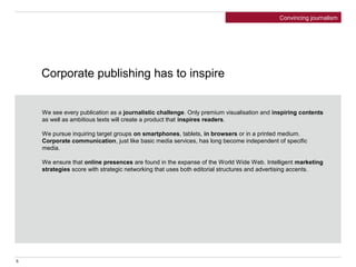 Corporate publishing has to inspire
We see every publication as a journalistic challenge. Only premium visualisation and inspiring contents
as well as ambitious texts will create a product that inspires readers.
We pursue inquiring target groups on smartphones, tablets, in browsers or in a printed medium.
Corporate communication, just like basic media services, has long become independent of specific
media.
We ensure that online presences are found in the expanse of the World Wide Web. Intelligent marketing
strategies score with strategic networking that uses both editorial structures and advertising accents.
Convincing journalism
5
 