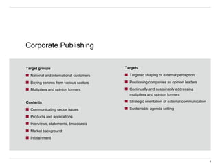 Target groups
National and international customers
Buying centres from various sectors
Multipliers and opinion formers
Corporate Publishing
Contents
Communicating sector issues
Products and applications
Interviews, statements, broadcasts
Market background
Infotainment
Targets
Targeted shaping of external perception
Positioning companies as opinion leaders
Continually and sustainably addressing
multipliers and opinion formers
Strategic orientation of external communication
Sustainable agenda setting
6
 