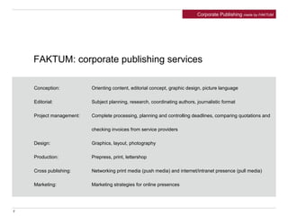 Conception: Orienting content, editorial concept, graphic design, picture language
Editorial: Subject planning, research, coordinating authors, journalistic format
Project management: Complete processing, planning and controlling deadlines, comparing quotations and
checking invoices from service providers
Design: Graphics, layout, photography
Production: Prepress, print, lettershop
Cross publishing: Networking print media (push media) and internet/intranet presence (pull media)
Marketing: Marketing strategies for online presences
FAKTUM: corporate publishing services
Corporate Publishing made by FAKTUM
7
 