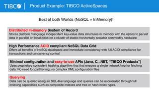 Product Example: TIBCO ActiveSpaces 
Best of both Worlds (NoSQL + InMemory)! 
Distributed In-memory System of Record 
Stores platform / language independent key-value data structures in memory with the option to persist 
data in parallel on local disks on a cluster of elastic horizontally scalable commodity hardware 
High Performance ACID compliant NoSQL Data Grid 
Offers all benefits of NoSQL databases and immediate consistency with full ACID compliance for 
transactions and concurrency control 
Minimal configuration and easy-to-use APIs (Java, C, .NET, “TIBCO Products”) 
Uses proprietary consistent hashing algorithm that that ensures a single network hop for fetching 
data. No need for partitioning, no complex XML configuration files 
Querying 
Data can be queried using an SQL-like language and queries can be accelerated through full 
indexing capabilities such as composite indexes and tree or hash index types. 
 