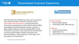 Personalized Customer Experience 
“With 
38 
million 
fans, 
MGM 
knows 
how 
to 
put 
its 
customers 
first, 
it 
takes 
more 
than 
a 
smile 
too. 
Customers 
want 
a 
personalized, 
tailored 
experience, 
one 
that 
knows 
their 
name 
and 
can 
anDcipate 
their 
needs. 
With 
the 
help 
of 
TIBCO 
technologies 
that 
leverage 
big 
data 
and 
give 
customers 
a 
digital 
idenDty, 
MGM 
can 
send 
personalized 
offers 
directly 
to 
customers, 
save 
them 
a 
seat, 
and 
have 
their 
favorite 
drink 
on 
the 
way. 
With 
mulDple 
customer 
touch 
points 
and 
channels, 
MGM 
can 
reach 
customers 
in 
more 
ways, 
and 
in 
more 
places, 
than 
ever 
before.” 
h;ps://www.youtube.com/watch?v=X-­‐7S3kCOx9k 
Latency 
Problems: 
• Several 
Legacy 
Systems 
• Processing 
via 
ERP, 
CRM, 
Host, 
etc. 
In-­‐Memory: 
• Events 
and 
CorrelaDons 
• Enable 
Real 
Time 
• Only 
customers 
that 
have 
checked 
in 
 