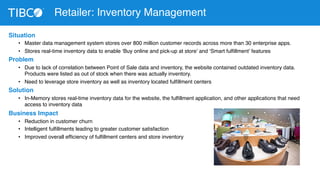 Situation 
Retailer: Inventory Management 
• Master data management system stores over 800 million customer records across more than 30 enterprise apps. 
• Stores real-time inventory data to enable ‘Buy online and pick-up at store’ and ‘Smart fulfillment’ features 
Problem 
• Due to lack of correlation between Point of Sale data and inventory, the website contained outdated inventory data. 
Products were listed as out of stock when there was actually inventory. 
• Need to leverage store inventory as well as inventory located fulfillment centers 
Solution 
• In-Memory stores real-time inventory data for the website, the fulfillment application, and other applications that need 
access to inventory data 
Business Impact 
• Reduction in customer churn 
• Intelligent fulfillments leading to greater customer satisfaction 
• Improved overall efficiency of fulfillment centers and store inventory 
 