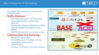 New Categories of Technology 
• Two parallel responses to the 21st century data 
© Copyright 2000-2014 TIBCO Software Inc. 9 
processing needs 
• NoSQL Databases 
– Disk based with some in-memory caching 
– Horizontal Scalability on Commodity 
Hardware 
– Alternatives to Relational Databases and SQL 
– Basically Available Soft-state Eventually 
(BASE) 
– No ACID (transactions / concurrency control) 
• In-Memory Data Grid Technology 
– Memory for data storage 
– Pooling Memory from multiple machines 
– Use database for persistence 
– ACID Properties 
– Eventing – Notifications, Continuous Queries 
 