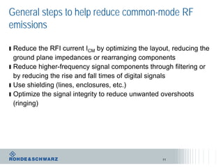 General steps to help reduce common-mode RF
emissions
ı Reduce the RFI current ICM by optimizing the layout, reducing the
ground plane impedances or rearranging components
ı Reduce higher-frequency signal components through filtering or
by reducing the rise and fall times of digital signals
ı Use shielding (lines, enclosures, etc.)
ı Optimize the signal integrity to reduce unwanted overshoots
(ringing)
11
 
