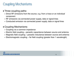 Coupling Mechanisms
ı Three coupling paths:
 Direct RF emissions from the source, e.g. from a trace or an individual
component
 RF emissions via connected power supply, data or signal lines
 Conducted emission via connected power supply, data or signal lines
ı Coupling Mechanisms
 Coupling via a common impedance
 Electric field coupling – parasitic capacitance between source and antenna
 Magnetic field coupling – parasitic inductance between source and antenna
 Electromagnetic coupling – far field coupling (greater than 1 wavelength)
13
 