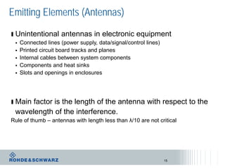 Emitting Elements (Antennas)
ı Unintentional antennas in electronic equipment
 Connected lines (power supply, data/signal/control lines)
 Printed circuit board tracks and planes
 Internal cables between system components
 Components and heat sinks
 Slots and openings in enclosures
ı Main factor is the length of the antenna with respect to the
wavelength of the interference.
Rule of thumb – antennas with length less than λ/10 are not critical
15
 