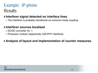 Example: IP-phone
Results
ı Interferer signal detected on interface lines
 The interferer is probably transferred via common-mode coupling
ı Interferer sources localized
 DC/DC converter no. 1
 Processor module respectively LAN PHY interfaces
ı Analysis of layout and implementation of counter measures.
49
 
