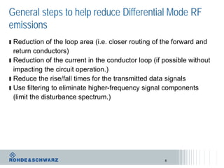 General steps to help reduce Differential Mode RF
emissions
ı Reduction of the loop area (i.e. closer routing of the forward and
return conductors)
ı Reduction of the current in the conductor loop (if possible without
impacting the circuit operation.)
ı Reduce the rise/fall times for the transmitted data signals
ı Use filtering to eliminate higher-frequency signal components
(limit the disturbance spectrum.)
8
 