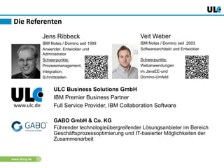 www.dnug.de
Die Referenten
Jens Ribbeck
IBM Notes / Domino seit 1999
Anwender, Entwickler und
Administrator
Schwerpunkte:
Prozessmanagement,
Integration,
Schnittstellen
Veit Weber
IBM Notes / Domino seit 2003
Softwarearchitekt und Entwickler
Schwerpunkte:
Webanwendungen
im JavaEE-und
Domino-Umfeld
www.ulc.de
ULC Business Solutions GmbH
IBM Premier Business Partner
Full Service Provider, IBM Collaboration Software
GABO GmbH & Co. KG
Führender technologieübergreifender Lösungsanbieter im Bereich
Geschäftsprozessoptimierung und IT-basierter Möglichkeiten der
Zusammenarbeit
 