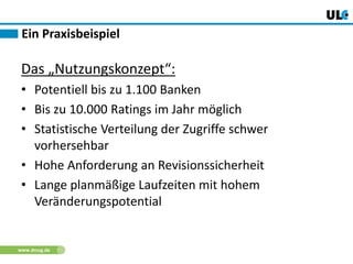 www.dnug.de
Ein Praxisbeispiel
Das „Nutzungskonzept“:
• Potentiell bis zu 1.100 Banken
• Bis zu 10.000 Ratings im Jahr möglich
• Statistische Verteilung der Zugriffe schwer
vorhersehbar
• Hohe Anforderung an Revisionssicherheit
• Lange planmäßige Laufzeiten mit hohem
Veränderungspotential
 