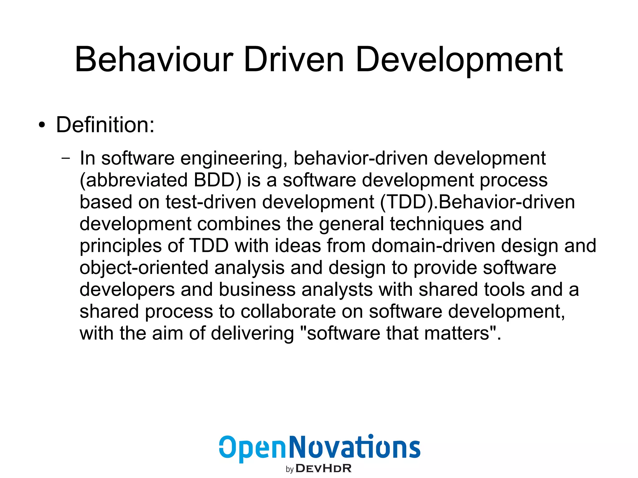 Behaviour Driven Development 
● Definition: 
– In software engineering, behavior-driven development 
(abbreviated BDD) is a software development process 
based on test-driven development (TDD).Behavior-driven 
development combines the general techniques and 
principles of TDD with ideas from domain-driven design and 
object-oriented analysis and design to provide software 
developers and business analysts with shared tools and a 
shared process to collaborate on software development, 
with the aim of delivering "software that matters". 
 