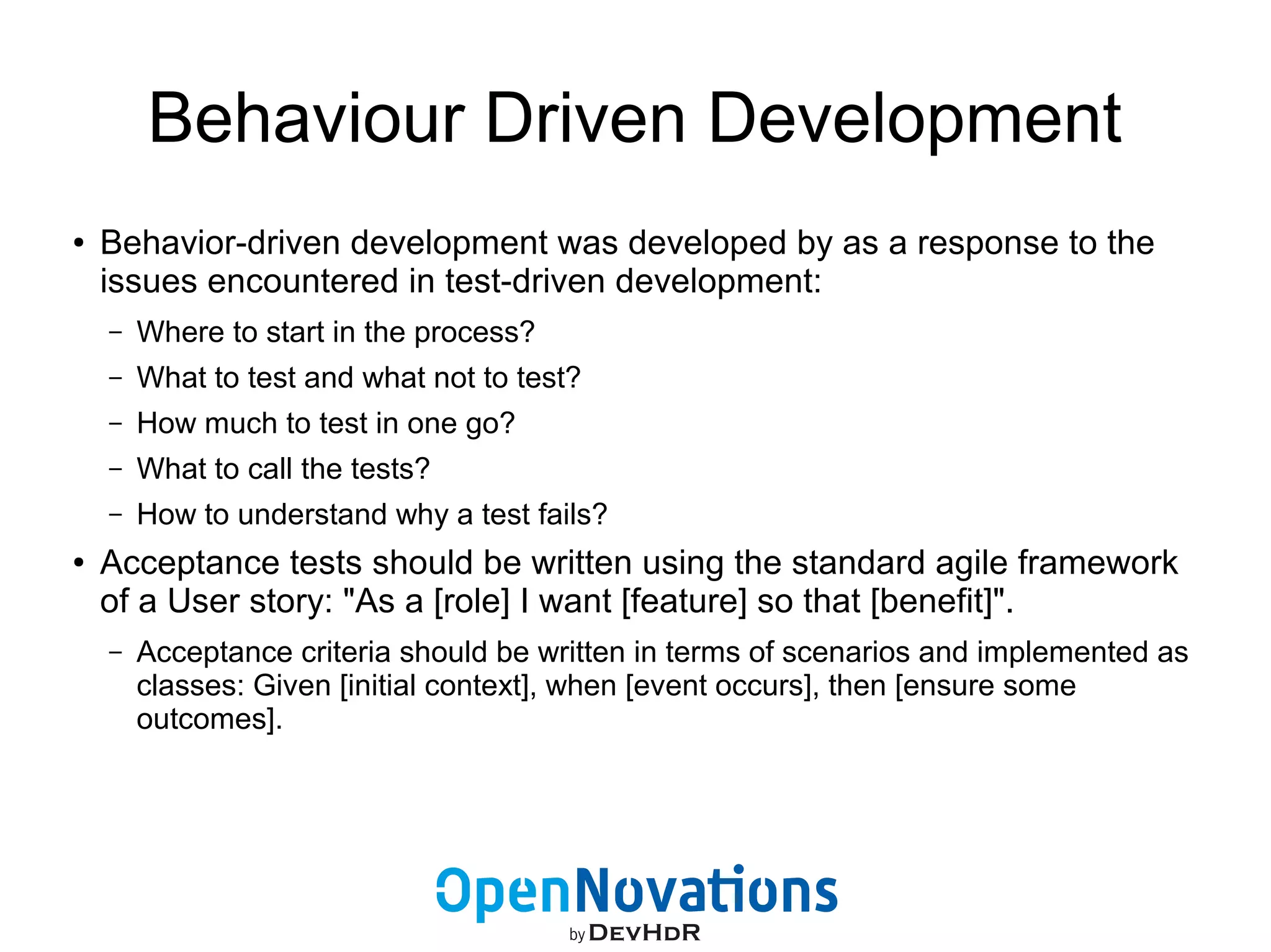 Behaviour Driven Development 
● Behavior-driven development was developed by as a response to the 
issues encountered in test-driven development: 
– Where to start in the process? 
– What to test and what not to test? 
– How much to test in one go? 
– What to call the tests? 
– How to understand why a test fails? 
● Acceptance tests should be written using the standard agile framework 
of a User story: "As a [role] I want [feature] so that [benefit]". 
– Acceptance criteria should be written in terms of scenarios and implemented as 
classes: Given [initial context], when [event occurs], then [ensure some 
outcomes]. 
 