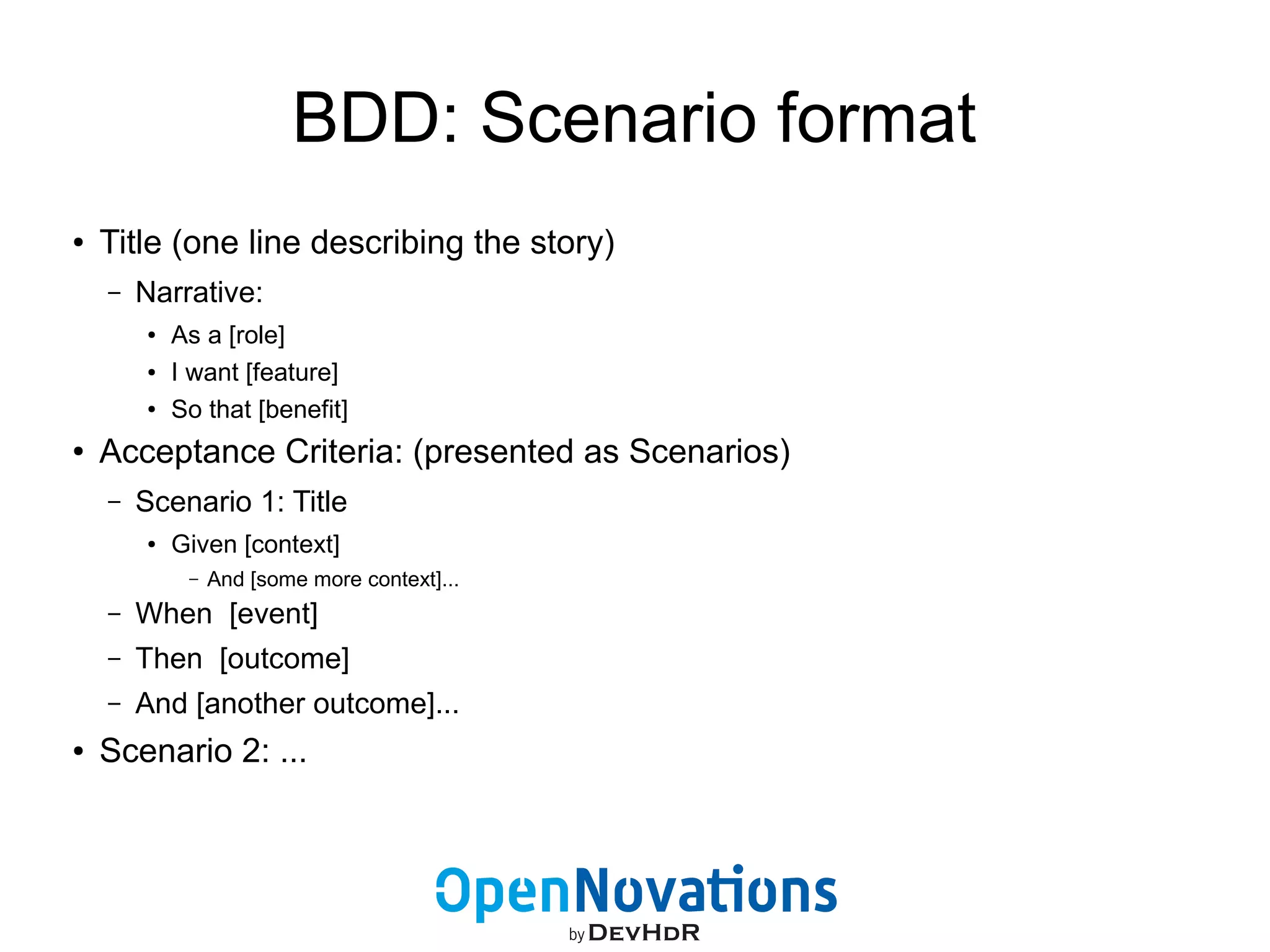 BDD: Scenario format 
● Title (one line describing the story) 
– Narrative: 
● As a [role] 
● I want [feature] 
● So that [benefit] 
● Acceptance Criteria: (presented as Scenarios) 
– Scenario 1: Title 
● Given [context] 
– And [some more context]... 
– When [event] 
– Then [outcome] 
– And [another outcome]... 
● Scenario 2: ... 
 