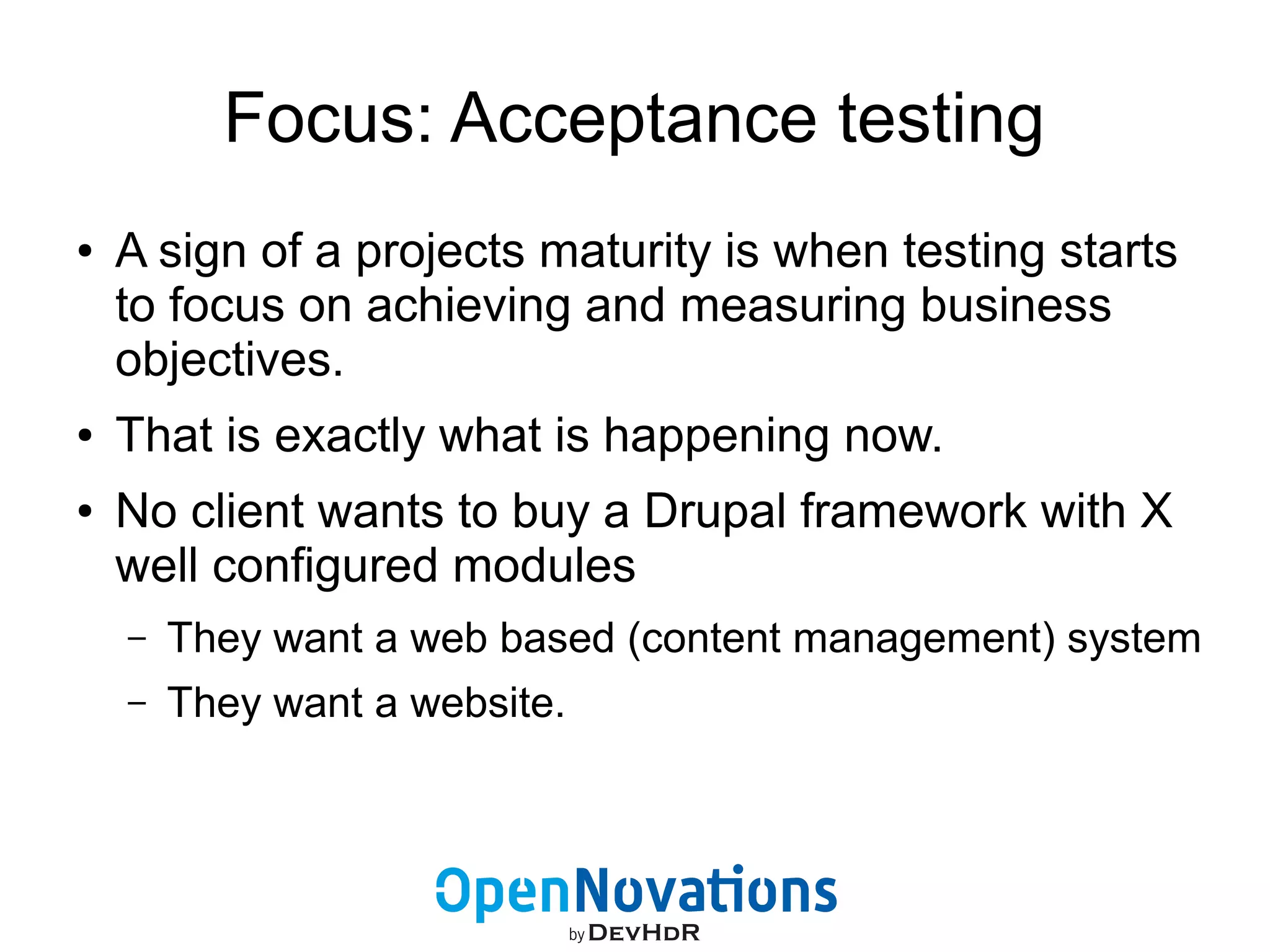Focus: Acceptance testing 
● A sign of a projects maturity is when testing starts 
to focus on achieving and measuring business 
objectives. 
● That is exactly what is happening now. 
● No client wants to buy a Drupal framework with X 
well configured modules 
– They want a web based (content management) system 
– They want a website. 
 
