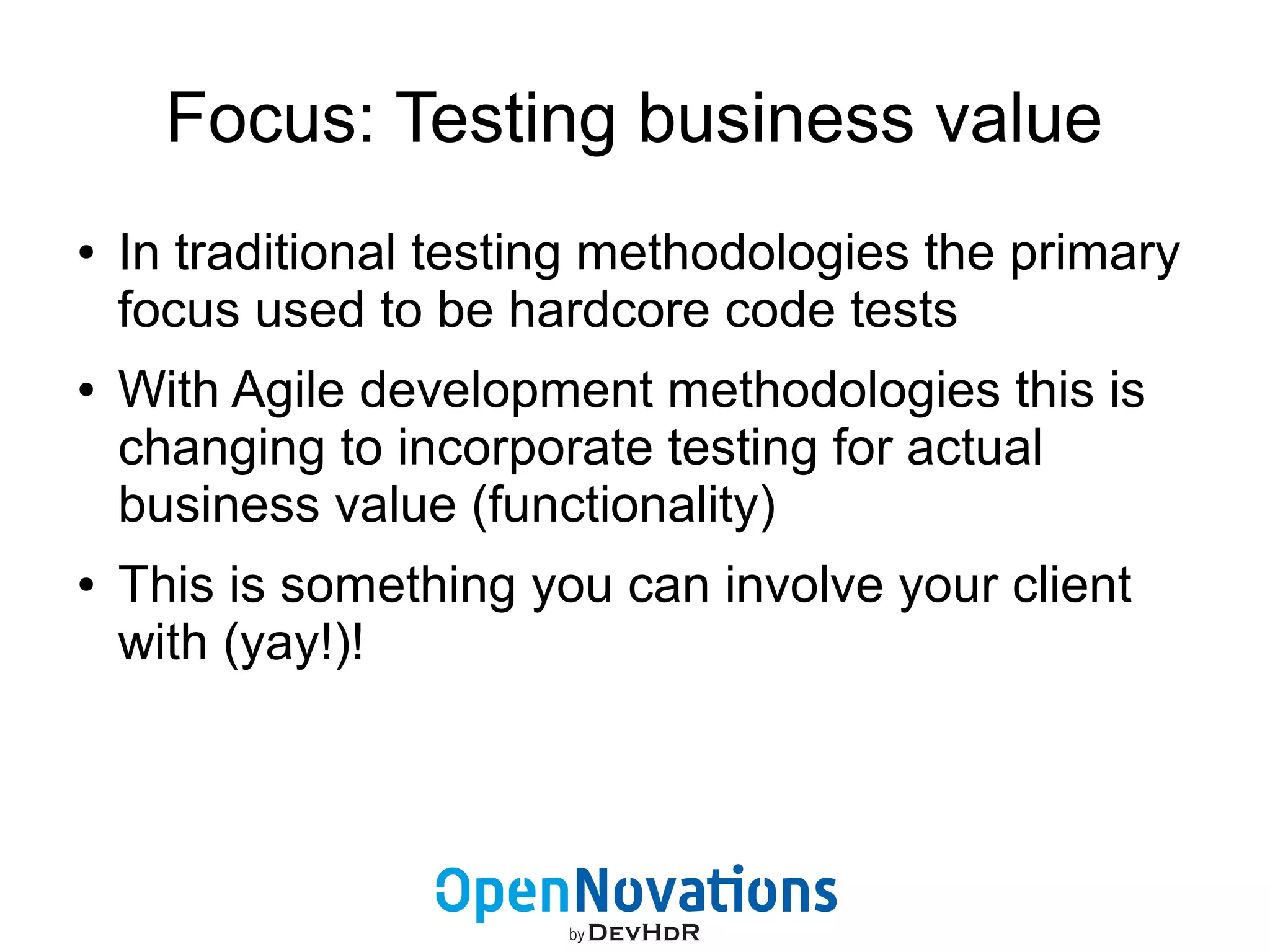 Focus: Testing business value 
● In traditional testing methodologies the primary 
focus used to be hardcore code tests 
● With Agile development methodologies this is 
changing to incorporate testing for actual 
business value (functionality) 
● This is something you can involve your client 
with (yay!)! 
 