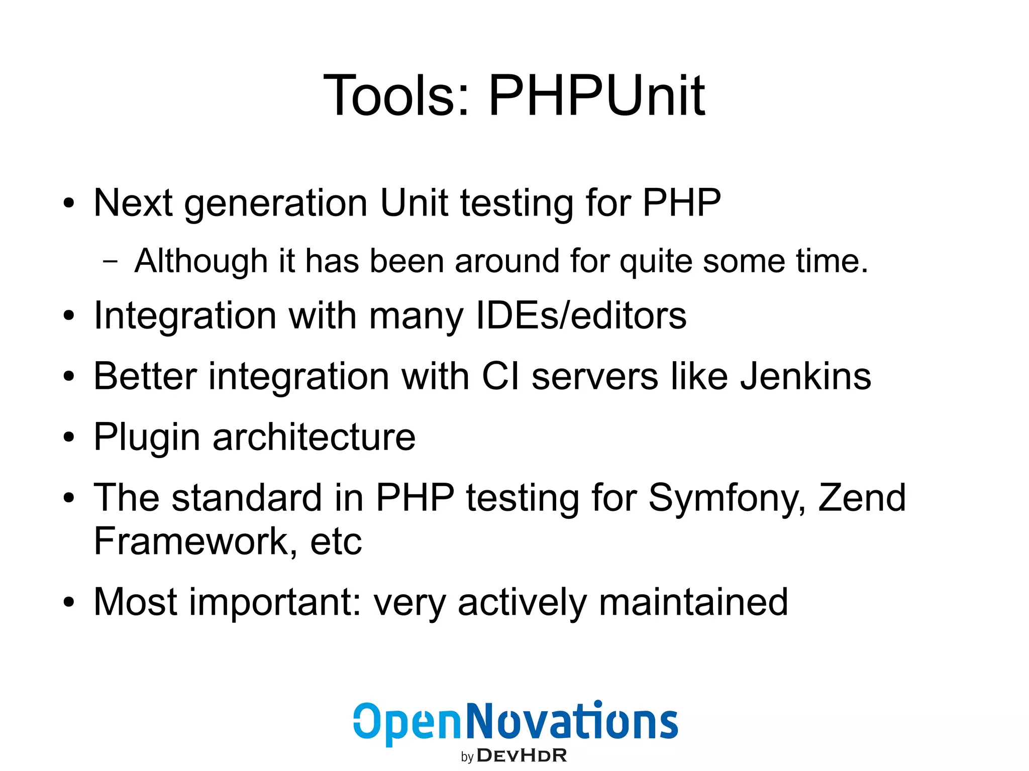 Tools: PHPUnit 
● Next generation Unit testing for PHP 
– Although it has been around for quite some time. 
● Integration with many IDEs/editors 
● Better integration with CI servers like Jenkins 
● Plugin architecture 
● The standard in PHP testing for Symfony, Zend 
Framework, etc 
● Most important: very actively maintained 
 