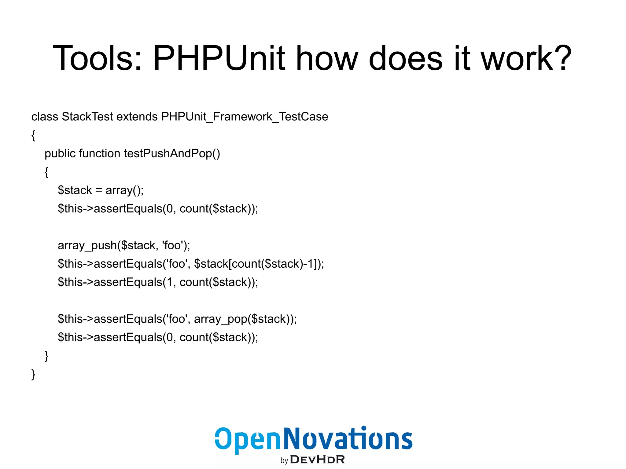Tools: PHPUnit how does it work? 
class StackTest extends PHPUnit_Framework_TestCase 
{ 
public function testPushAndPop() 
{ 
$stack = array(); 
$this->assertEquals(0, count($stack)); 
array_push($stack, 'foo'); 
$this->assertEquals('foo', $stack[count($stack)-1]); 
$this->assertEquals(1, count($stack)); 
$this->assertEquals('foo', array_pop($stack)); 
$this->assertEquals(0, count($stack)); 
} 
} 
 