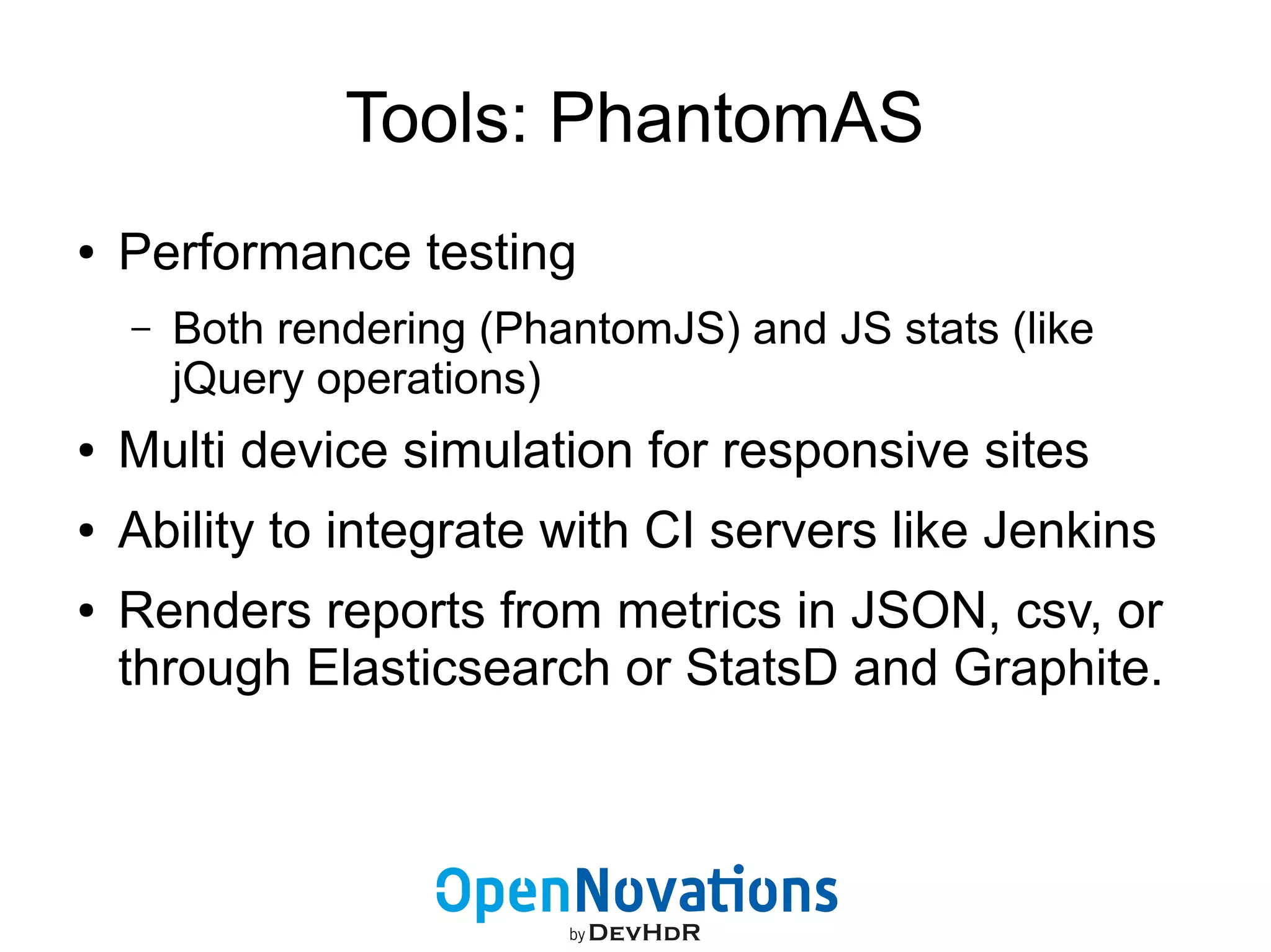 Tools: PhantomAS 
● Performance testing 
– Both rendering (PhantomJS) and JS stats (like 
jQuery operations) 
● Multi device simulation for responsive sites 
● Ability to integrate with CI servers like Jenkins 
● Renders reports from metrics in JSON, csv, or 
through Elasticsearch or StatsD and Graphite. 
 