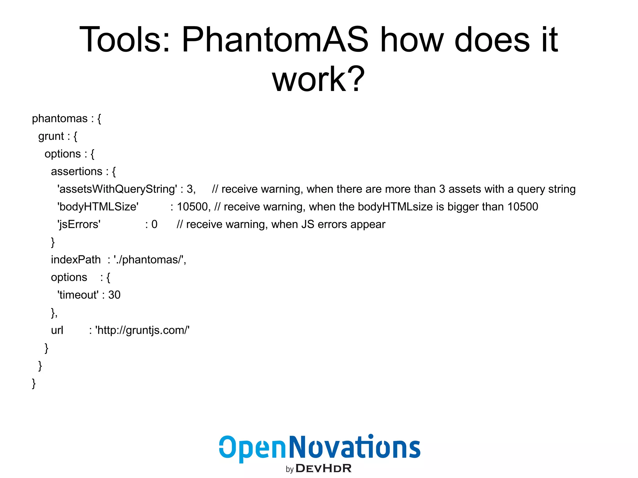 Tools: PhantomAS how does it 
work? 
phantomas : { 
grunt : { 
options : { 
assertions : { 
'assetsWithQueryString' : 3, // receive warning, when there are more than 3 assets with a query string 
'bodyHTMLSize' : 10500, // receive warning, when the bodyHTMLsize is bigger than 10500 
'jsErrors' : 0 // receive warning, when JS errors appear 
} 
indexPath : './phantomas/', 
options : { 
'timeout' : 30 
}, 
url : 'http://gruntjs.com/' 
} 
} 
} 
 