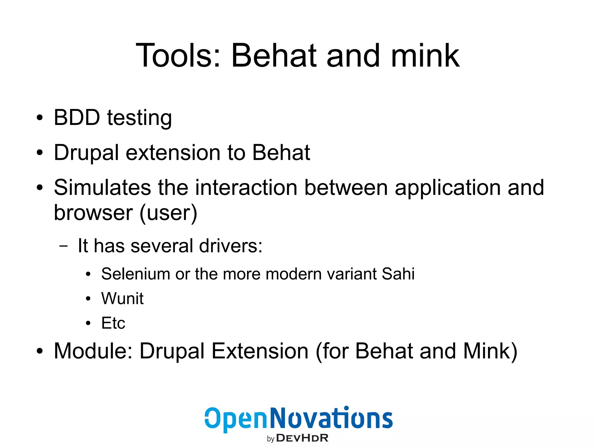 Tools: Behat and mink 
● BDD testing 
● Drupal extension to Behat 
● Simulates the interaction between application and 
browser (user) 
– It has several drivers: 
● Selenium or the more modern variant Sahi 
● Wunit 
● Etc 
● Module: Drupal Extension (for Behat and Mink) 
 