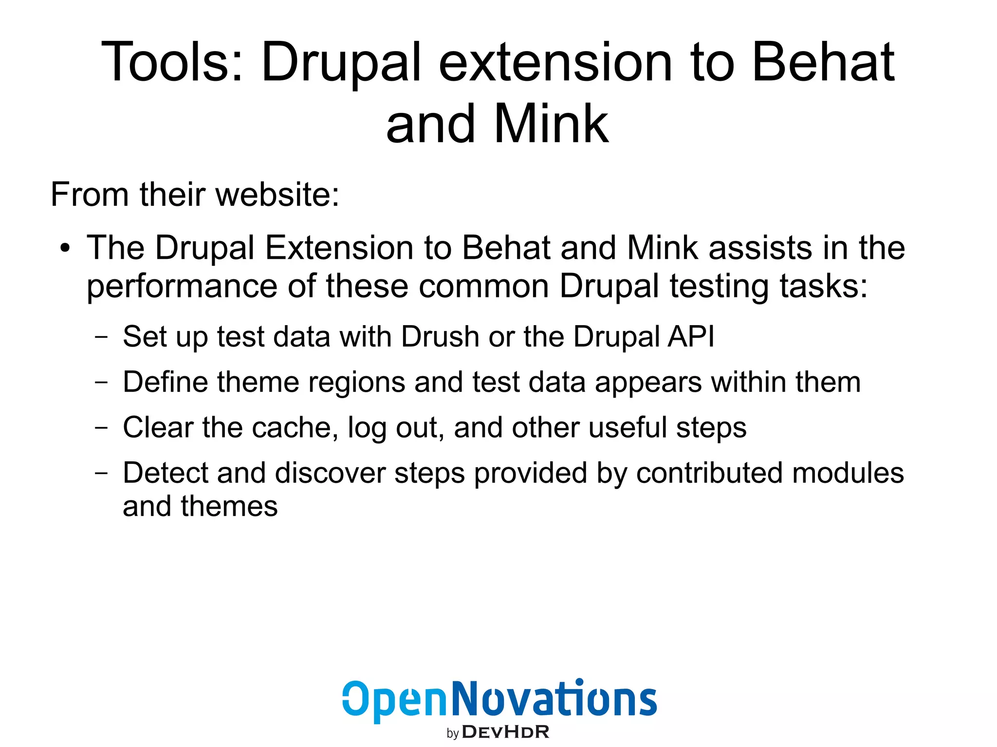 Tools: Drupal extension to Behat 
and Mink 
From their website: 
● The Drupal Extension to Behat and Mink assists in the 
performance of these common Drupal testing tasks: 
– Set up test data with Drush or the Drupal API 
– Define theme regions and test data appears within them 
– Clear the cache, log out, and other useful steps 
– Detect and discover steps provided by contributed modules 
and themes 
 