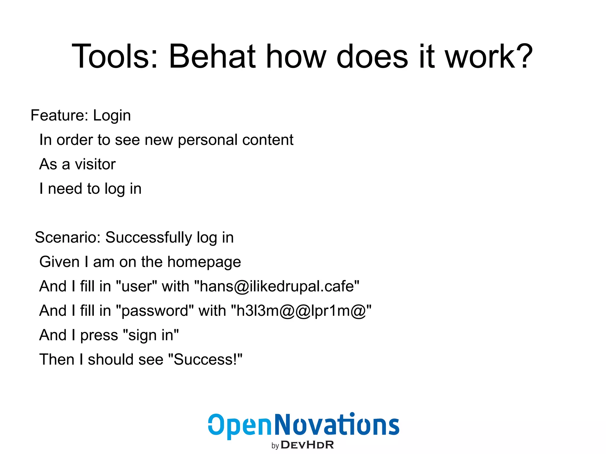 Tools: Behat how does it work? 
Feature: Login 
In order to see new personal content 
As a visitor 
I need to log in 
Scenario: Successfully log in 
Given I am on the homepage 
And I fill in "user" with "hans@ilikedrupal.cafe" 
And I fill in "password" with "h3l3m@@lpr1m@" 
And I press "sign in" 
Then I should see "Success!" 
 