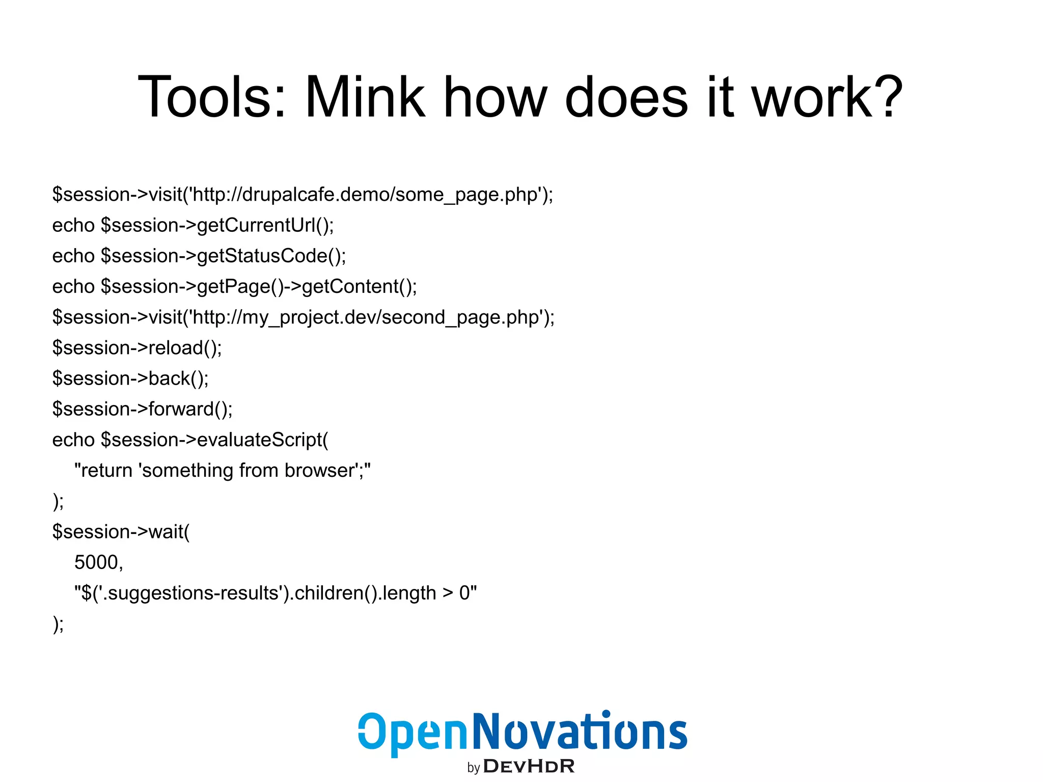 Tools: Mink how does it work? 
$session->visit('http://drupalcafe.demo/some_page.php'); 
echo $session->getCurrentUrl(); 
echo $session->getStatusCode(); 
echo $session->getPage()->getContent(); 
$session->visit('http://my_project.dev/second_page.php'); 
$session->reload(); 
$session->back(); 
$session->forward(); 
echo $session->evaluateScript( 
"return 'something from browser';" 
); 
$session->wait( 
5000, 
"$('.suggestions-results').children().length > 0" 
); 
 