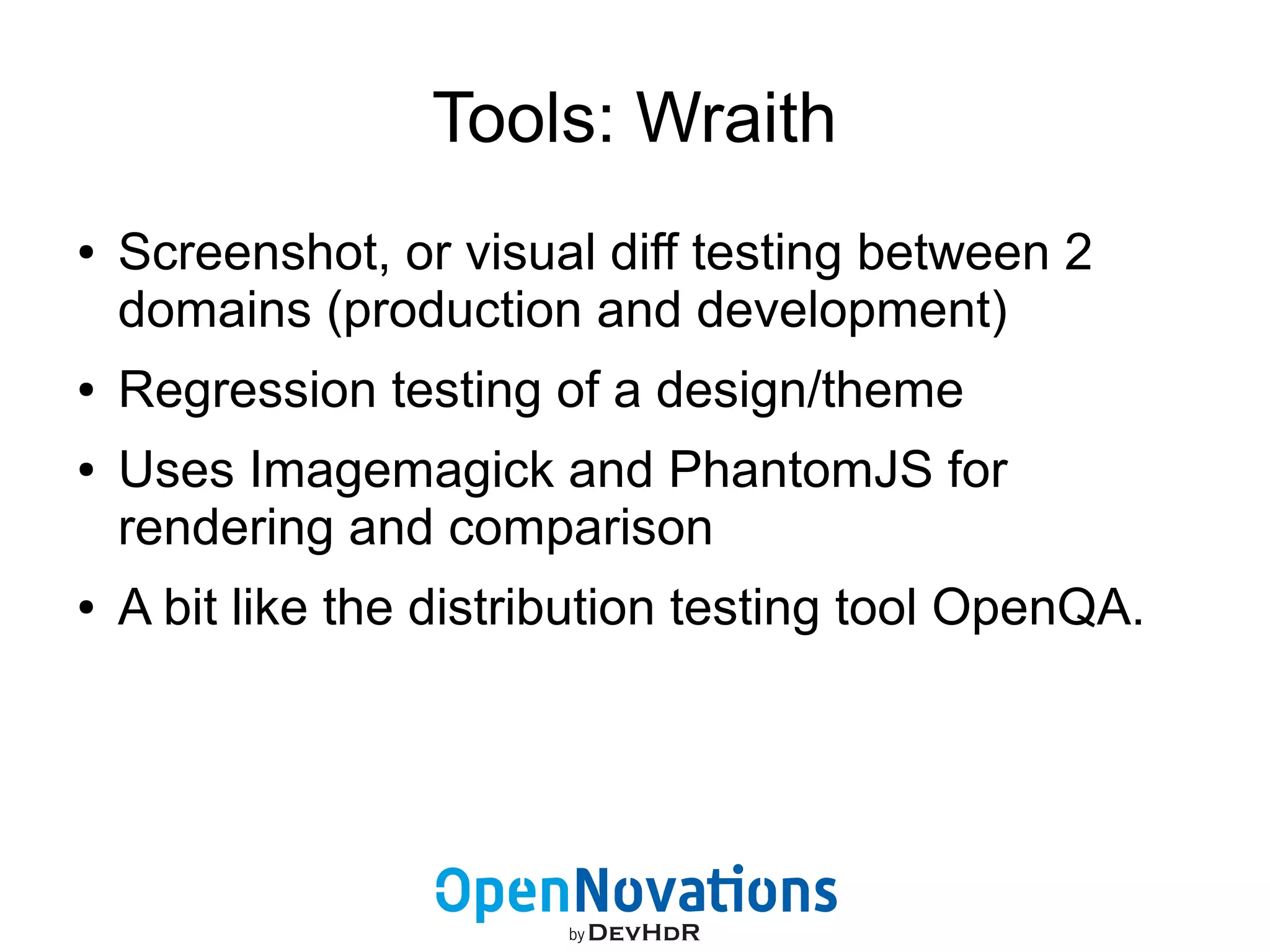 Tools: Wraith 
● Screenshot, or visual diff testing between 2 
domains (production and development) 
● Regression testing of a design/theme 
● Uses Imagemagick and PhantomJS for 
rendering and comparison 
● A bit like the distribution testing tool OpenQA. 
 