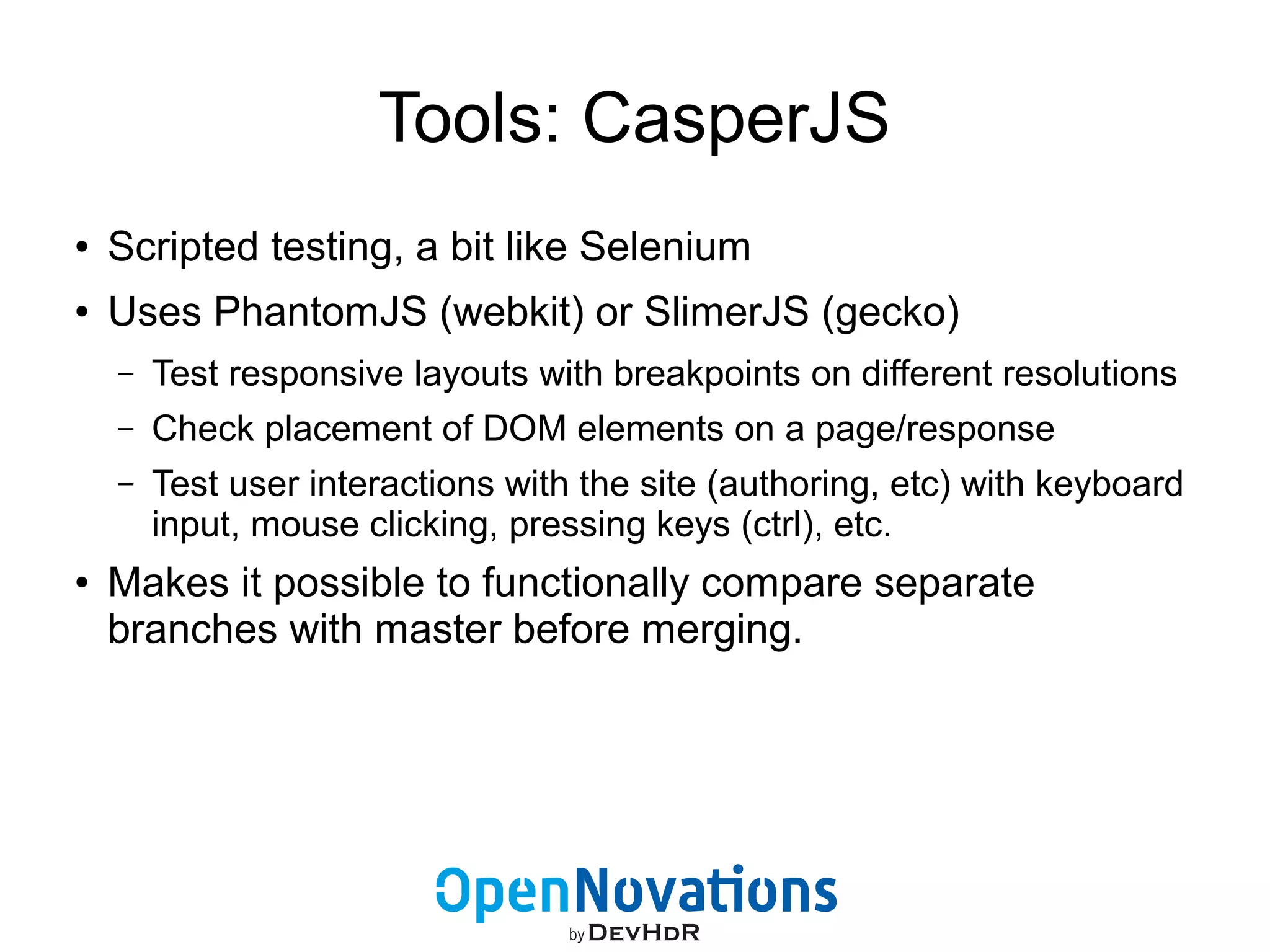 Tools: CasperJS 
● Scripted testing, a bit like Selenium 
● Uses PhantomJS (webkit) or SlimerJS (gecko) 
– Test responsive layouts with breakpoints on different resolutions 
– Check placement of DOM elements on a page/response 
– Test user interactions with the site (authoring, etc) with keyboard 
input, mouse clicking, pressing keys (ctrl), etc. 
● Makes it possible to functionally compare separate 
branches with master before merging. 
 