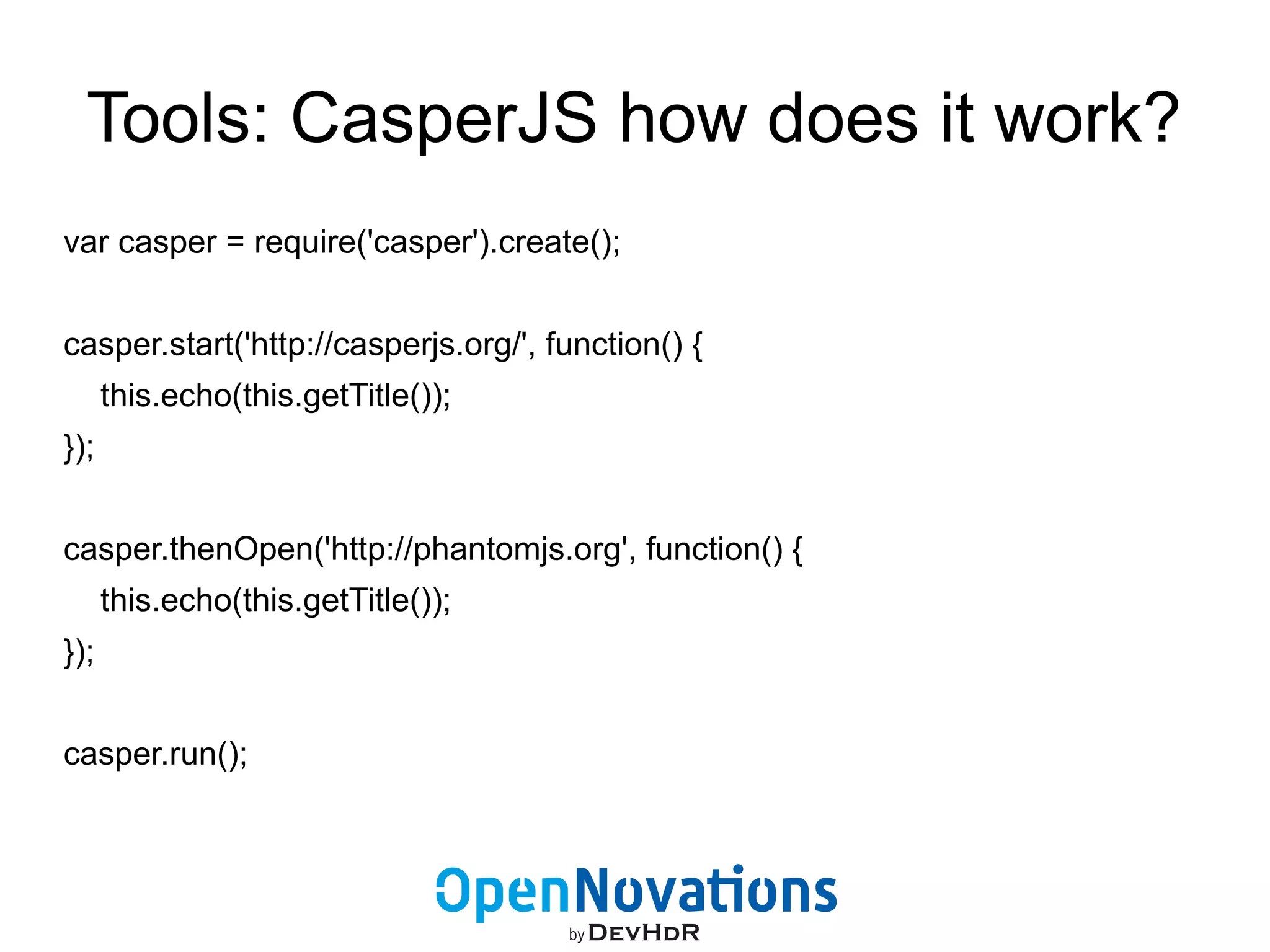 Tools: CasperJS how does it work? 
var casper = require('casper').create(); 
casper.start('http://casperjs.org/', function() { 
this.echo(this.getTitle()); 
}); 
casper.thenOpen('http://phantomjs.org', function() { 
this.echo(this.getTitle()); 
}); 
casper.run(); 
 