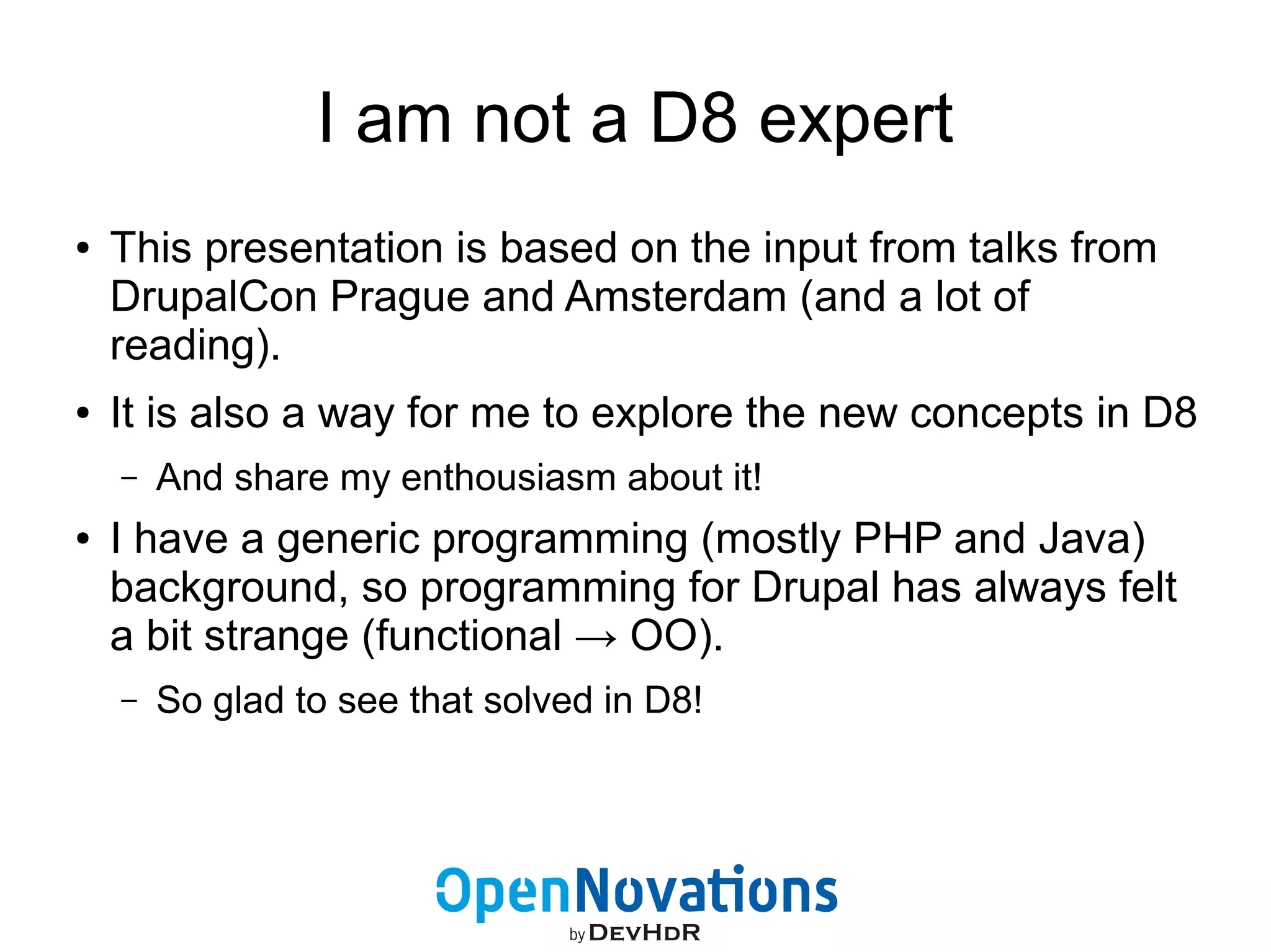 I am not a D8 expert 
● This presentation is based on the input from talks from 
DrupalCon Prague and Amsterdam (and a lot of 
reading). 
● It is also a way for me to explore the new concepts in D8 
– And share my enthousiasm about it! 
● I have a generic programming (mostly PHP and Java) 
background, so programming for Drupal has always felt 
a bit strange (functional → OO). 
– So glad to see that solved in D8! 
 