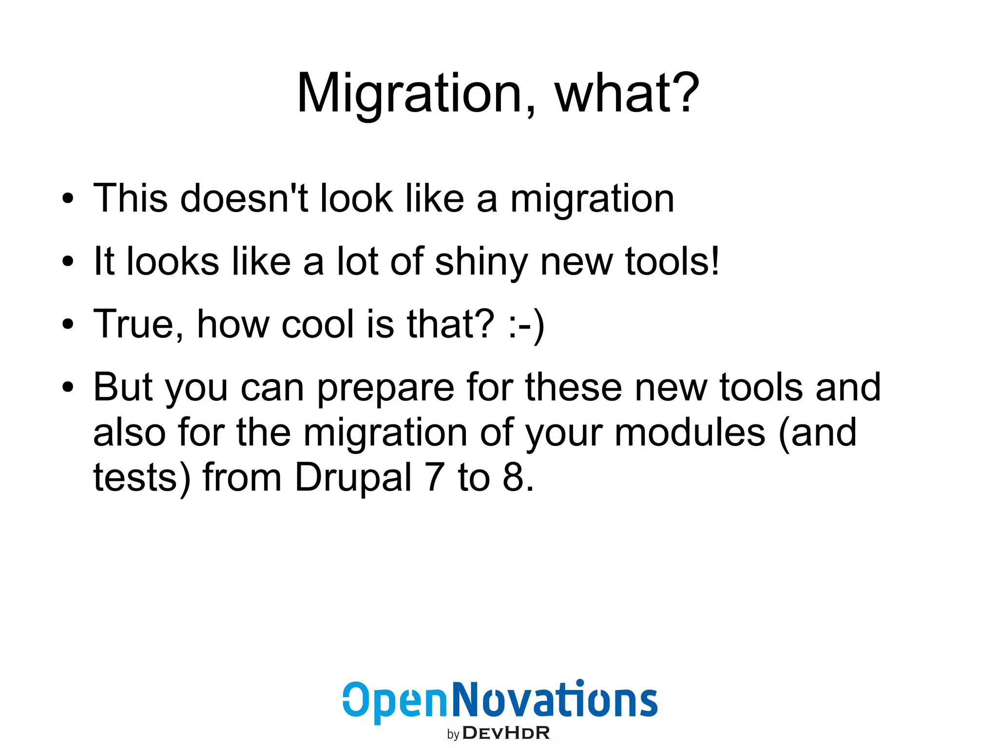 Migration, what? 
● This doesn't look like a migration 
● It looks like a lot of shiny new tools! 
● True, how cool is that? :-) 
● But you can prepare for these new tools and 
also for the migration of your modules (and 
tests) from Drupal 7 to 8. 
 