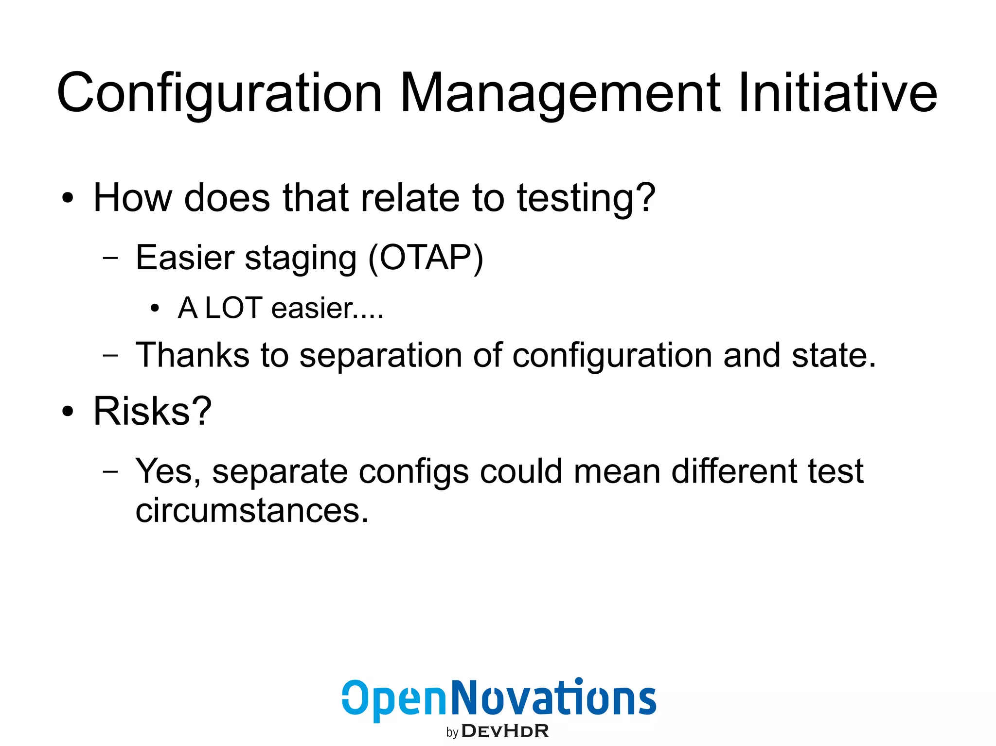 Configuration Management Initiative 
● How does that relate to testing? 
– Easier staging (OTAP) 
● A LOT easier.... 
– Thanks to separation of configuration and state. 
● Risks? 
– Yes, separate configs could mean different test 
circumstances. 
 