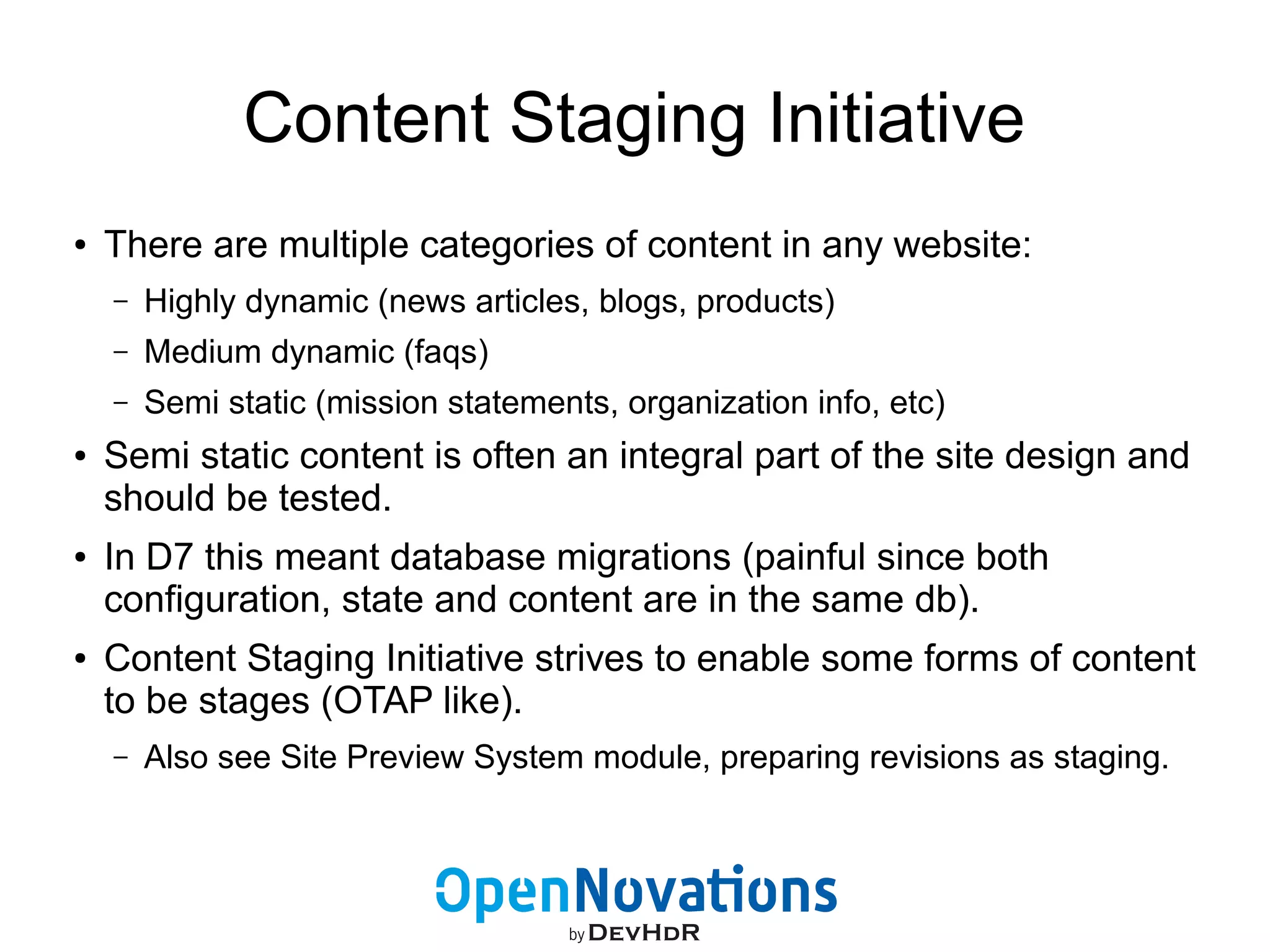 Content Staging Initiative 
● There are multiple categories of content in any website: 
– Highly dynamic (news articles, blogs, products) 
– Medium dynamic (faqs) 
– Semi static (mission statements, organization info, etc) 
● Semi static content is often an integral part of the site design and 
should be tested. 
● In D7 this meant database migrations (painful since both 
configuration, state and content are in the same db). 
● Content Staging Initiative strives to enable some forms of content 
to be stages (OTAP like). 
– Also see Site Preview System module, preparing revisions as staging. 
 