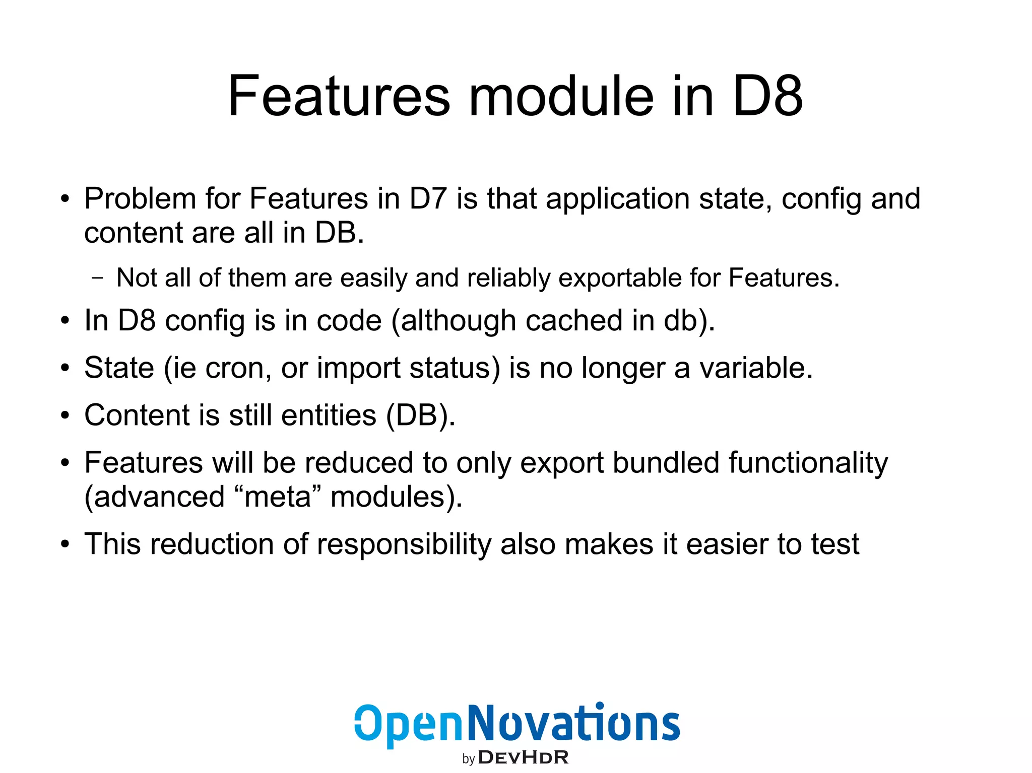 Features module in D8 
● Problem for Features in D7 is that application state, config and 
content are all in DB. 
– Not all of them are easily and reliably exportable for Features. 
● In D8 config is in code (although cached in db). 
● State (ie cron, or import status) is no longer a variable. 
● Content is still entities (DB). 
● Features will be reduced to only export bundled functionality 
(advanced “meta” modules). 
● This reduction of responsibility also makes it easier to test 
 