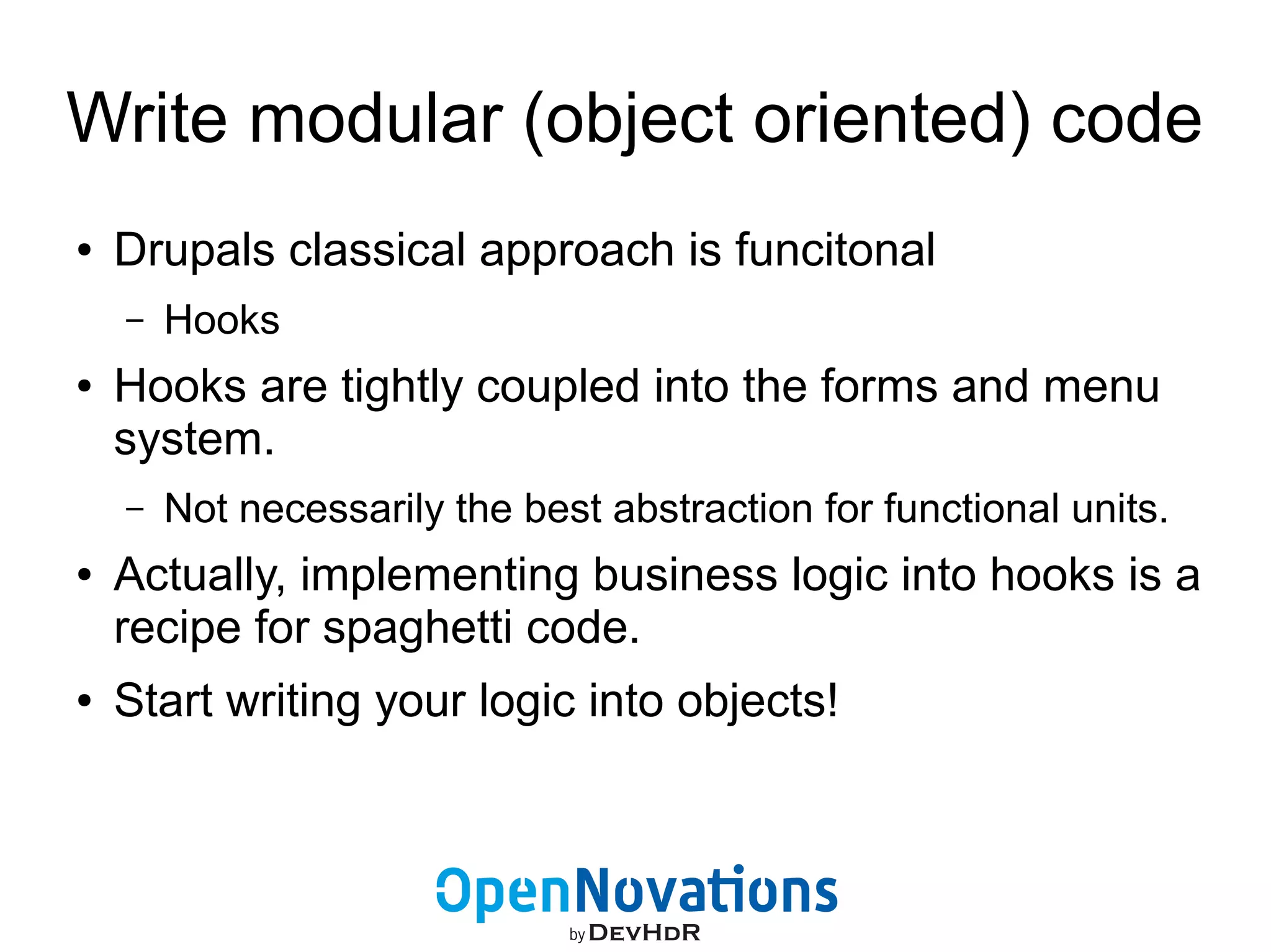 Write modular (object oriented) code 
● Drupals classical approach is funcitonal 
– Hooks 
● Hooks are tightly coupled into the forms and menu 
system. 
– Not necessarily the best abstraction for functional units. 
● Actually, implementing business logic into hooks is a 
recipe for spaghetti code. 
● Start writing your logic into objects! 
 
